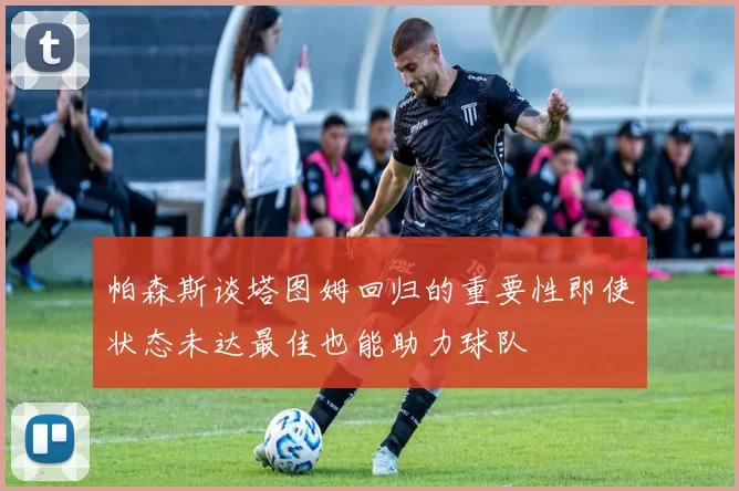 帕森斯谈塔图姆回归的重要性即使状态未达最佳也能助力球队