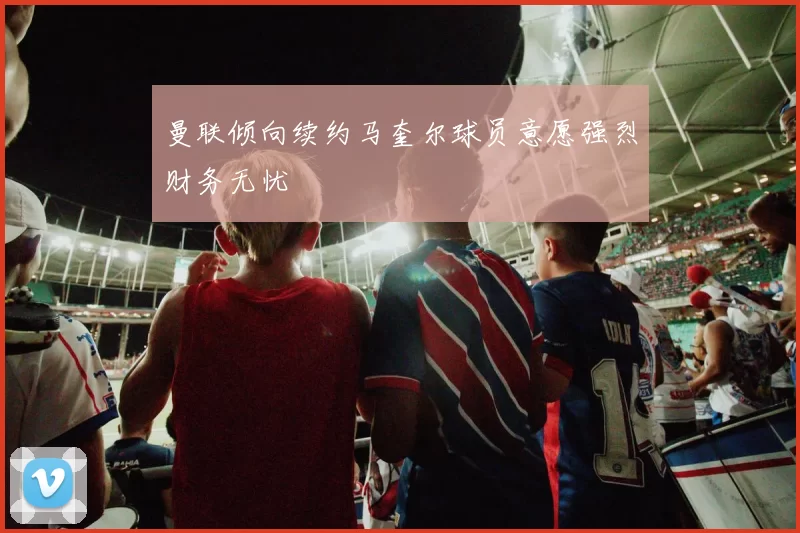 曼联倾向续约马奎尔球员意愿强烈财务无忧