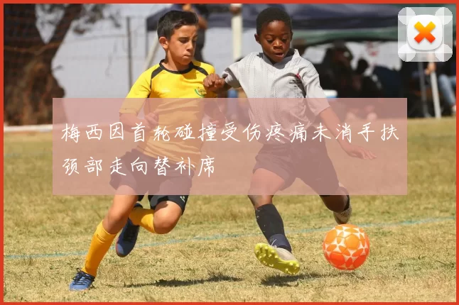 梅西因首轮碰撞受伤疼痛未消手扶颈部走向替补席