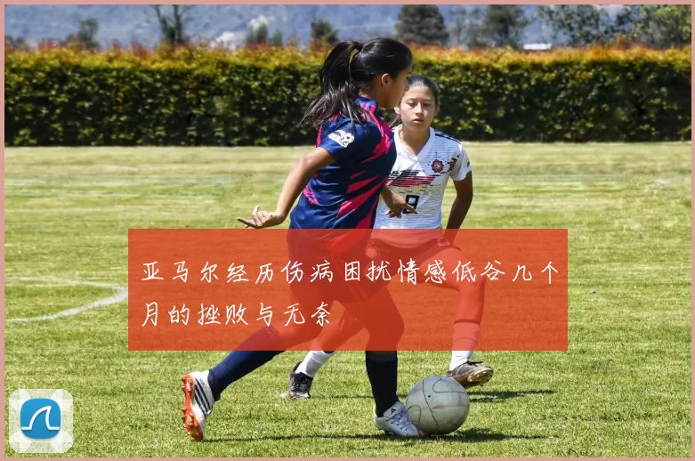 亚马尔经历伤病困扰情感低谷几个月的挫败与无奈