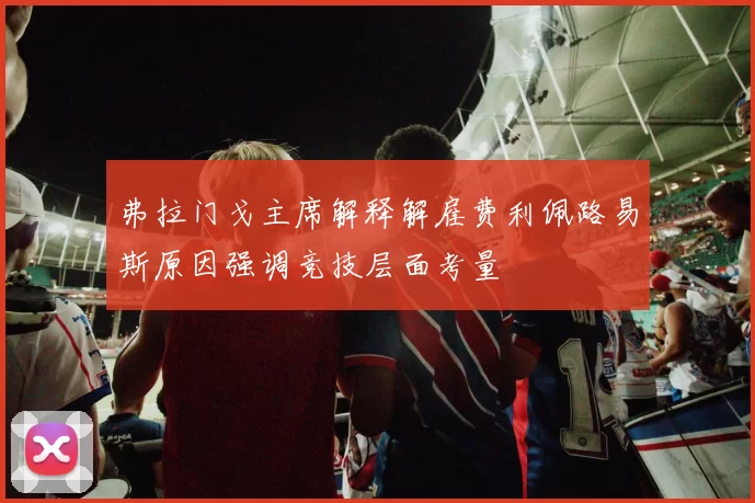 弗拉门戈主席解释解雇费利佩路易斯原因强调竞技层面考量