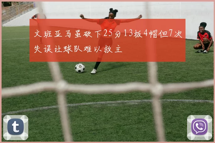 文班亚马虽砍下25分13板4帽但7次失误让球队难以救主